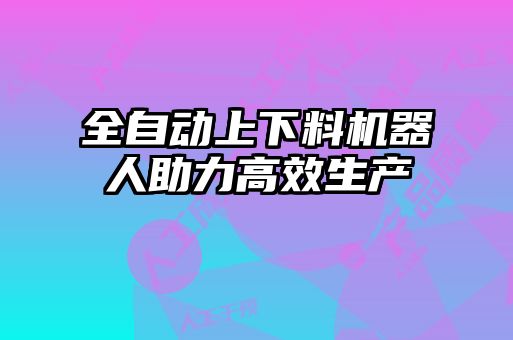 全自動上下料機器人助力高效生產