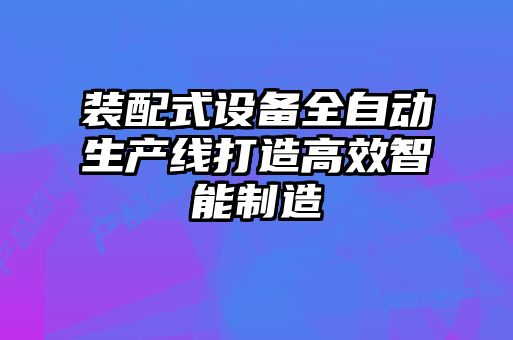 裝配式設備全自動生產線打造高效智能制造